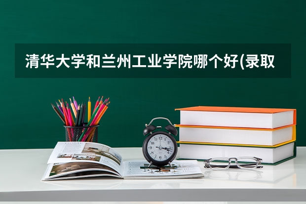清华大学和兰州工业学院哪个好(录取率怎么样)