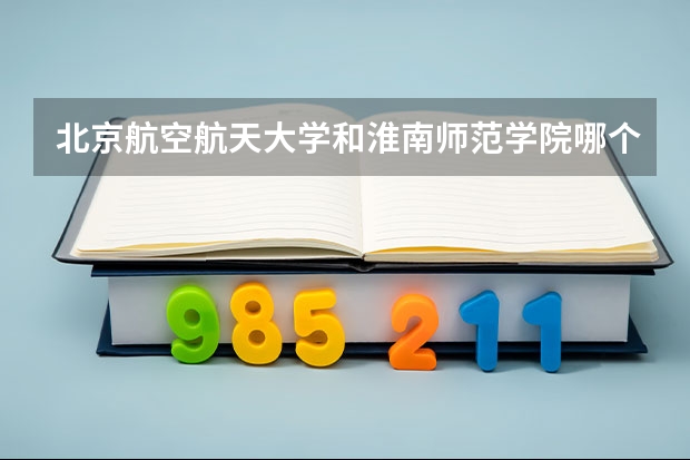 北京航空航天大学和淮南师范学院哪个好(录取率怎么样)