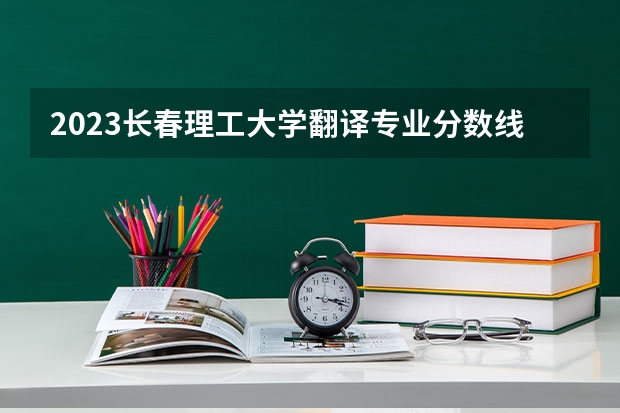 2023长春理工大学翻译专业分数线及历年分数线汇总