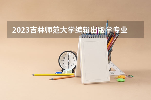 2023吉林师范大学编辑出版学专业分数线及历年分数线汇总