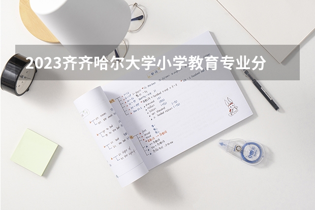 2023齐齐哈尔大学小学教育专业分数线及历年分数线汇总