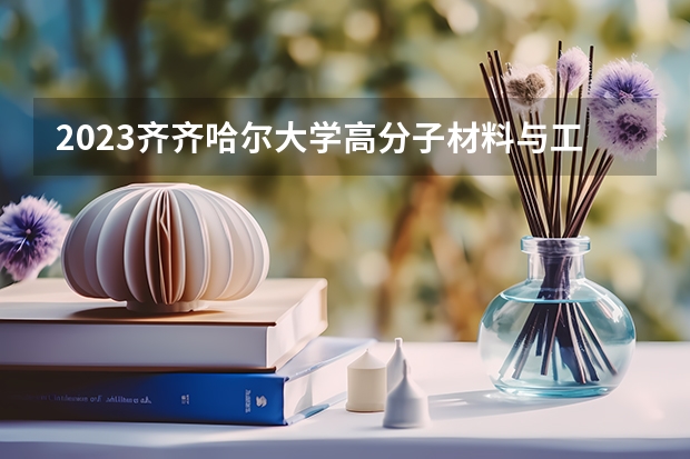 2023齐齐哈尔大学高分子材料与工程专业分数线及历年分数线汇总