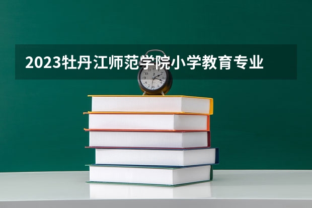 2023牡丹江师范学院小学教育专业分数线及历年分数线汇总