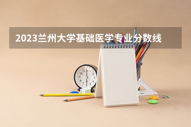 2023兰州大学基础医学专业分数线及历年分数线汇总