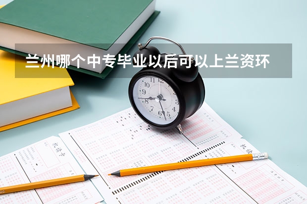 兰州哪个中专毕业以后可以上兰资环