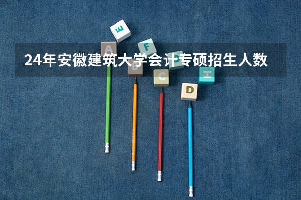 24年安徽建筑大学会计专硕招生人数（清华取消会计本科的原因）