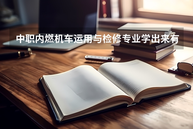 中职内燃机车运用与检修专业学出来有什么前途