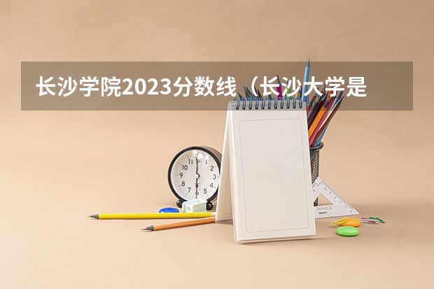 长沙学院2023分数线（长沙大学是几本呀？）