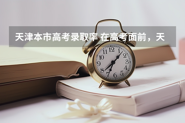 天津本市高考录取率 在高考面前，天津户口是不是比北京户口还占优势？