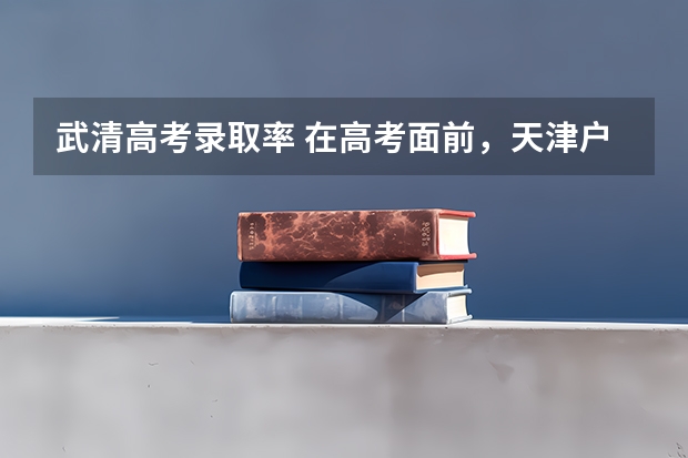 武清高考录取率 在高考面前，天津户口是不是比北京户口还占优势？