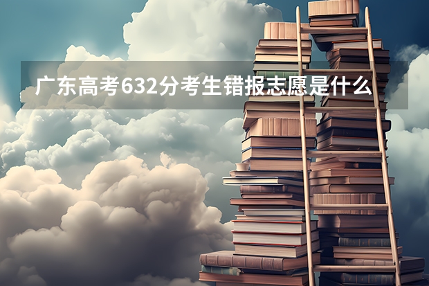 广东高考632分考生错报志愿是什么情况？