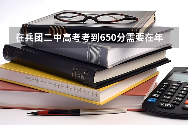 在兵团二中高考考到650分需要在年级里排多少名?考到650分难吗?