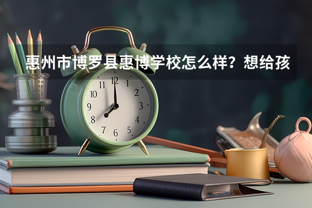 惠州市博罗县惠博学校怎么样?想给孩子找个好的寄宿学校