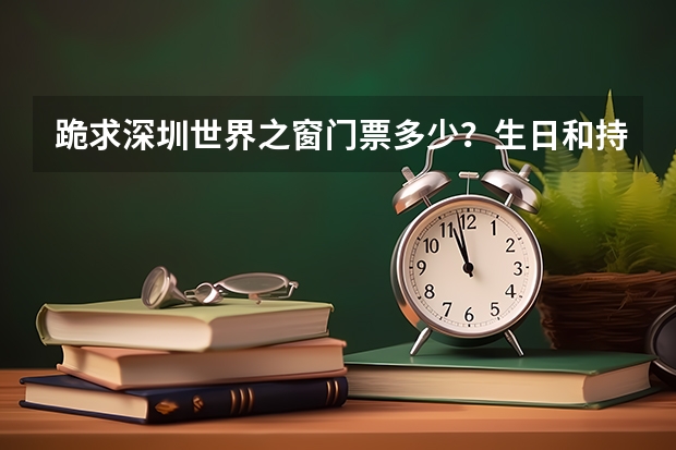 跪求深圳世界之窗门票多少?生日和持中考、高考的各地考生准考证购票入园有没有优惠?