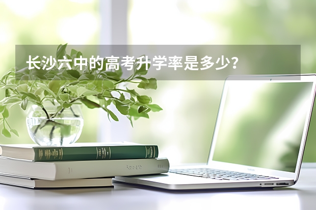 长沙六中的高考升学率是多少？