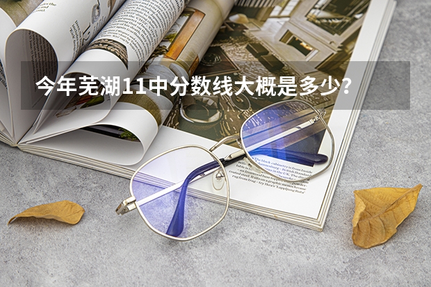 今年芜湖11中分数线大概是多少？