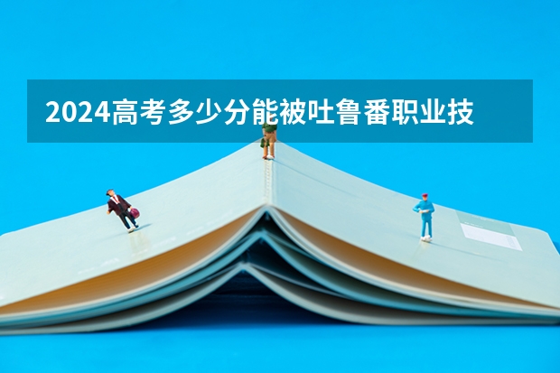 2024高考多少分能被吐鲁番职业技术学院录取
