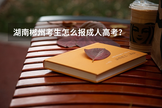 湖南郴州考生怎么报成人高考？