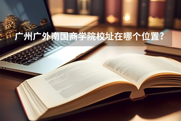 广州广外南国商学院校址在哪个位置?广外南国商学院是一本、或是二本
